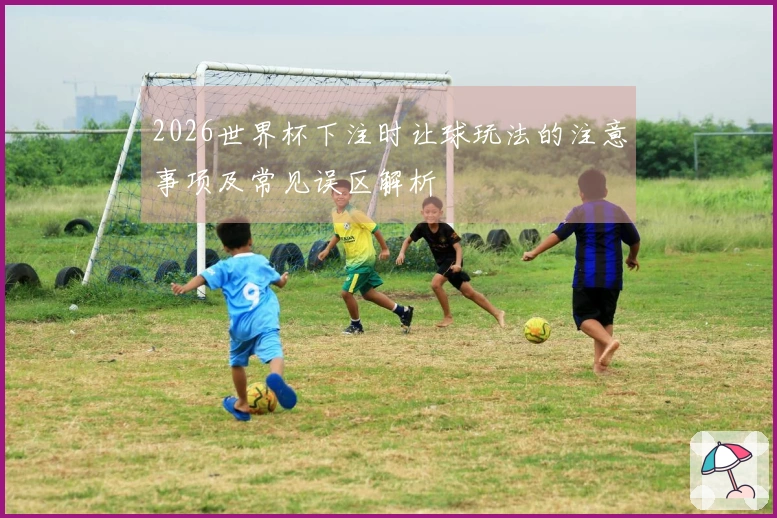 2026世界杯下注时让球玩法的注意事项及常见误区解析