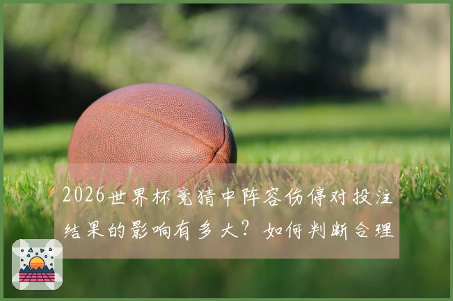 2026世界杯竞猜中阵容伤停对投注结果的影响有多大？如何判断合理盘口？