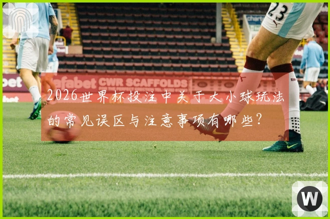 2026世界杯投注中关于大小球玩法的常见误区与注意事项有哪些？