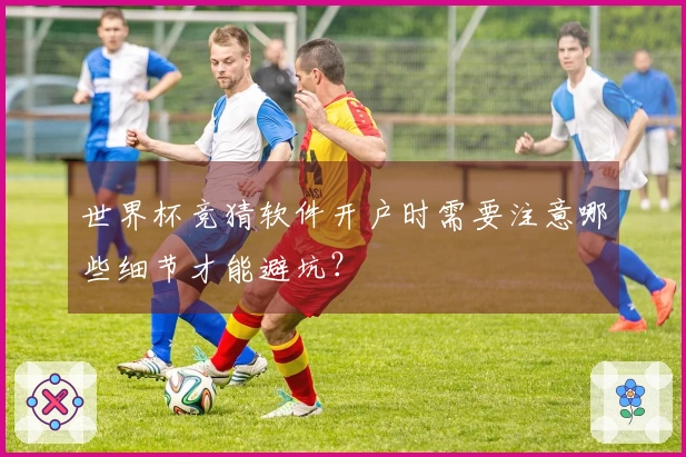 世界杯竞猜软件开户时需要注意哪些细节才能避坑？