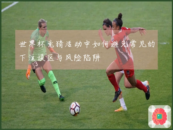 世界杯竞猜活动中如何避免常见的下注误区与风险陷阱