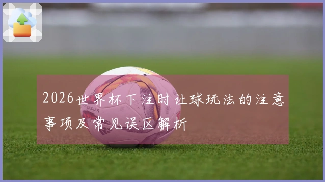 2026世界杯下注时让球玩法的注意事项及常见误区解析